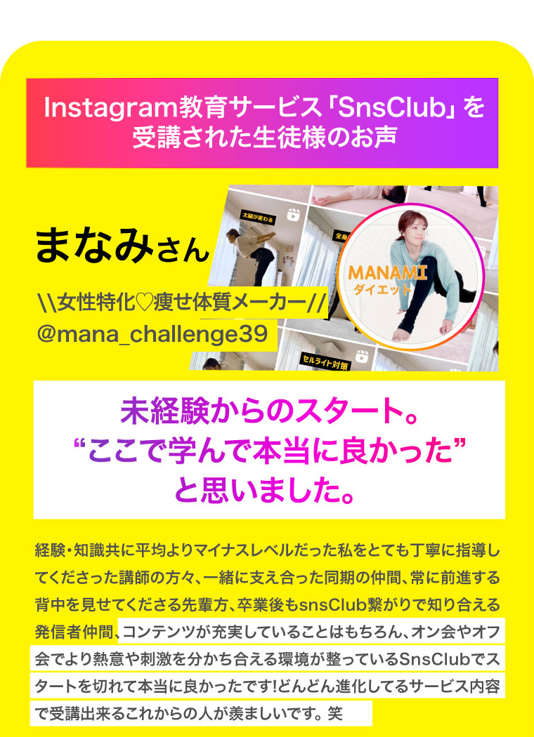 Instagram教育サービス「SnsClub」を受講された生徒様のお声　まなみさん　未経験からのスタート。“ここで学んで本当に良かった”と思いました。 経験・知識共に平均よりマイナスレベルだった私をとても丁寧に指導してくださった講師の方々、一緒に支え合った同期の仲間、常に前進する背中を見せてくださる先輩方、卒業後もsnsClub繋がりで知り合える発信者仲間、コンテンツが充実していることはもちろん、オン会やオフ会でより熱意や刺激を分かち合える環境が整っているSnsClubでスタートを切れて本当に良かったです!どんどん進化してるサービス内容で受講出来るこれからの人が羨ましいです。 笑