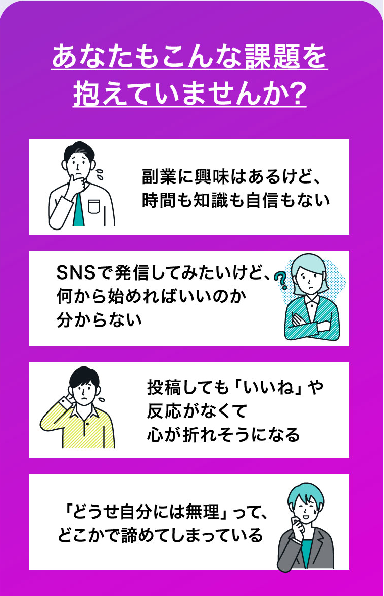 あなたもこんな課題を抱えていませんか?　副業に興味はあるけど、時間も知識も自信もない　SNSで発信してみたいけど、何から始めればいいのか分からない　投稿しても「いいね」や反応がなくて
心が折れそうになる　「どうせ自分には無理」って、どこかで諦めてしまっている