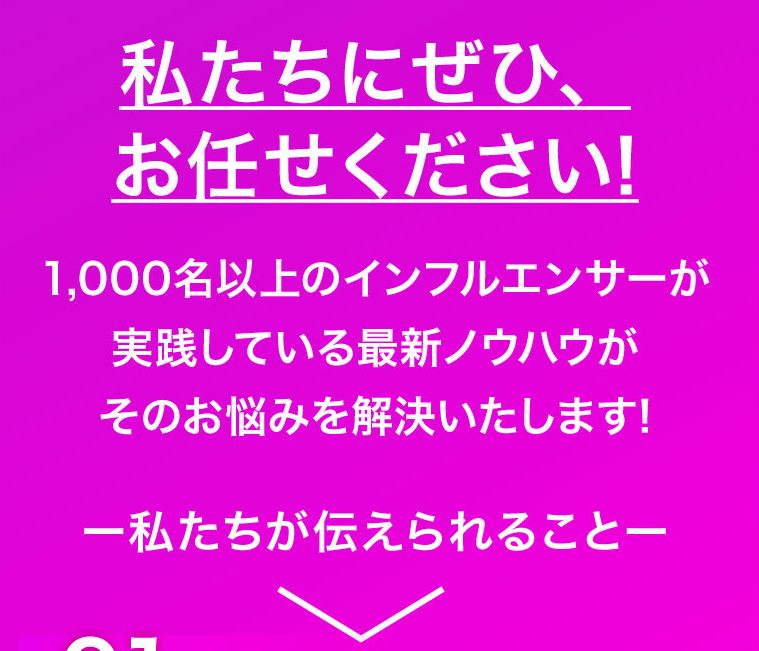 私たちにぜひ、お任せください!1,000名以上のインフルエンサーが実践している最新ノウハウがそのお悩みを解決いたします!