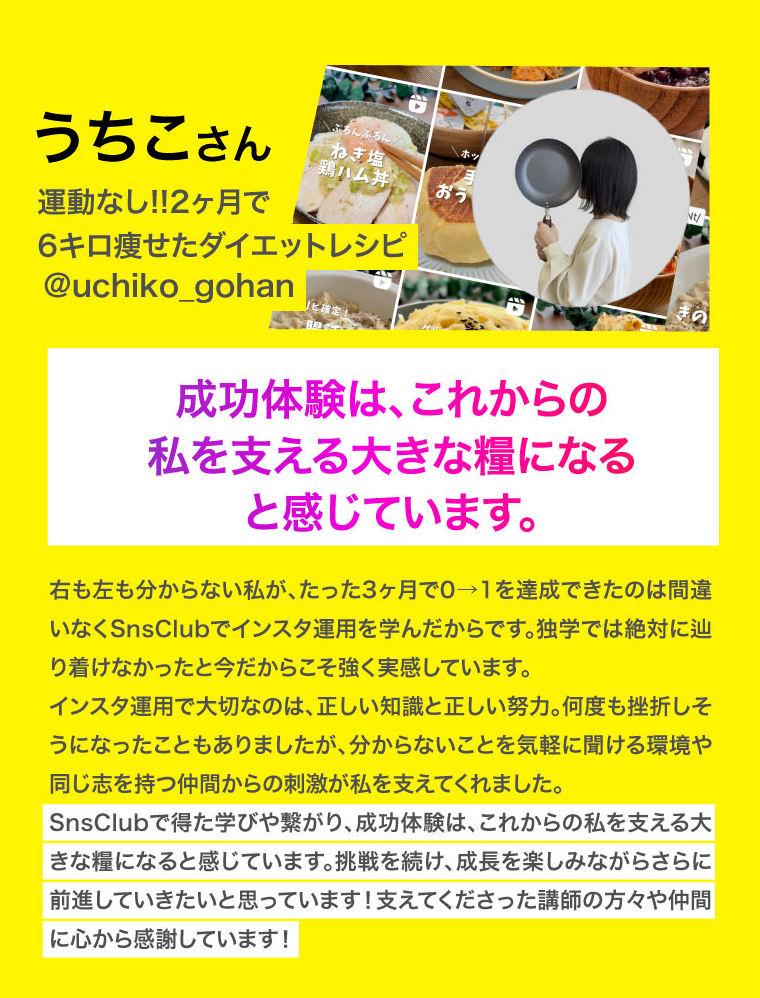 うちこさん　成功体験は、これからの私を支える大きな糧になると感じています。右も左も分からない私が、たった3ヶ月で0→1を達成できたのは間違いなくSnsClubでインスタ運用を学んだからです。独学では絶対に辿り着けなかったと今だからこそ強く実感しています。
インスタ運用で大切なのは、正しい知識と正しい努力。何度も挫折しそうになったこともありましたが、分からないことを気軽に聞ける環境や同じ志を持つ仲間からの刺激が私を支えてくれました。
SnsClubで得た学びや繋がり、成功体験は、これからの私を支える大きな糧になると感じています。挑戦を続け、成長を楽しみながらさらに前進していきたいと思っています！支えてくださった講師の方々や仲間に心から感謝しています！
右も左も分からない私が、たった3ヶ月で0→1を達成できたのは間違いなくSnsClubでインスタ運用を学んだからです。独学では絶対に辿り着けなかったと今だからこそ強く実感しています。
インスタ運用で大切なのは、正しい知識と正しい努力。何度も挫折しそうになったこともありましたが、分からないことを気軽に聞ける環境や同じ志を持つ仲間からの刺激が私を支えてくれました。
SnsClubで得た学びや繋がり、成功体験は、これからの私を支える大きな糧になると感じています。挑戦を続け、成長を楽しみながらさらに前進していきたいと思っています！支えてくださった講師の方々や仲間に心から感謝しています！
スクリーン リーダーのサポートを有効にする
スクリーン リーダーのサポートを有効にするには、⌘+option+Z を押します。キーボード ショートカットの詳細については、⌘スラッシュ を押します。
匿名カボチャ さんがドキュメントの編集を終了しました。

