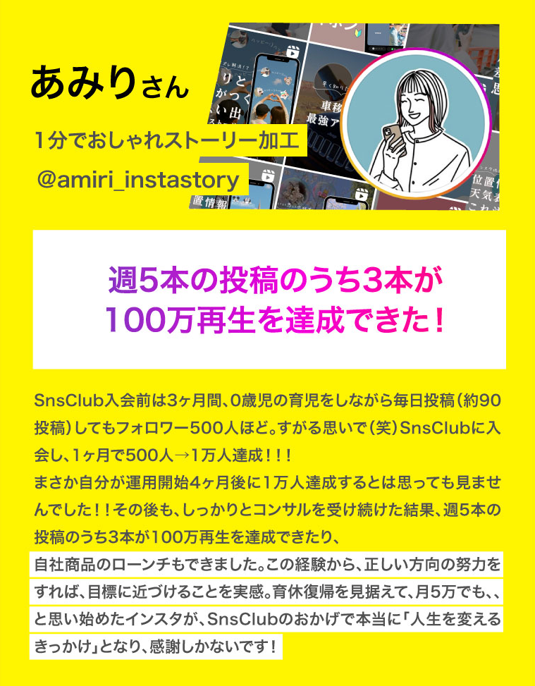 あみりさん　週5本の投稿のうち3本が100万再生を達成できた！SnsClub入会前は3ヶ月間、0歳児の育児をしながら毎日投稿（約90投稿）してもフォロワー500人ほど。すがる思いで（笑）SnsClubに入会し、1ヶ月で500人→1万人達成！！！
まさか自分が運用開始4ヶ月後に1万人達成するとは思っても見ませんでした！！その後も、しっかりとコンサルを受け続けた結果、週5本の投稿のうち3本が100万再生を達成できたり、
自社商品のローンチもできました。この経験から、正しい方向の努力をすれば、目標に近づけることを実感。育休復帰を見据えて、月5万でも、、と思い始めたインスタが、SnsClubのおかげで本当に「人生を変えるきっかけ」となり、感謝しかないです！
SnsClub入会前は3ヶ月間、0歳児の育児をしながら毎日投稿（約90投稿）してもフォロワー500人ほど。
すがる思いで（笑）SnsClubに入会し、1ヶ月で500人→1万人達成！！！
まさか自分が運用開始4ヶ月後に1万人達成するとは思っても見ませんでした！！
その後も、しっかりとコンサルを受け続けた結果、週5本の投稿のうち3本が100万再生を達成できたり、
自社商品のローンチもできました。

この経験から、正しい方向の努力をすれば、
目標に近づけることを実感。

育休復帰を見据えて、月5万でも、、と思い始めたインスタが、
SnsClubのおかげで本当に「人生を変えるきっかけ」となり、感謝しかないです！
スクリーン リーダーのサポートを有効にする
スクリーン リーダーのサポートを有効にするには、⌘+option+Z を押します。キーボード ショートカットの詳細については、⌘スラッシュ を押します。
匿名カボチャ さんがドキュメントの編集を終了しました。
