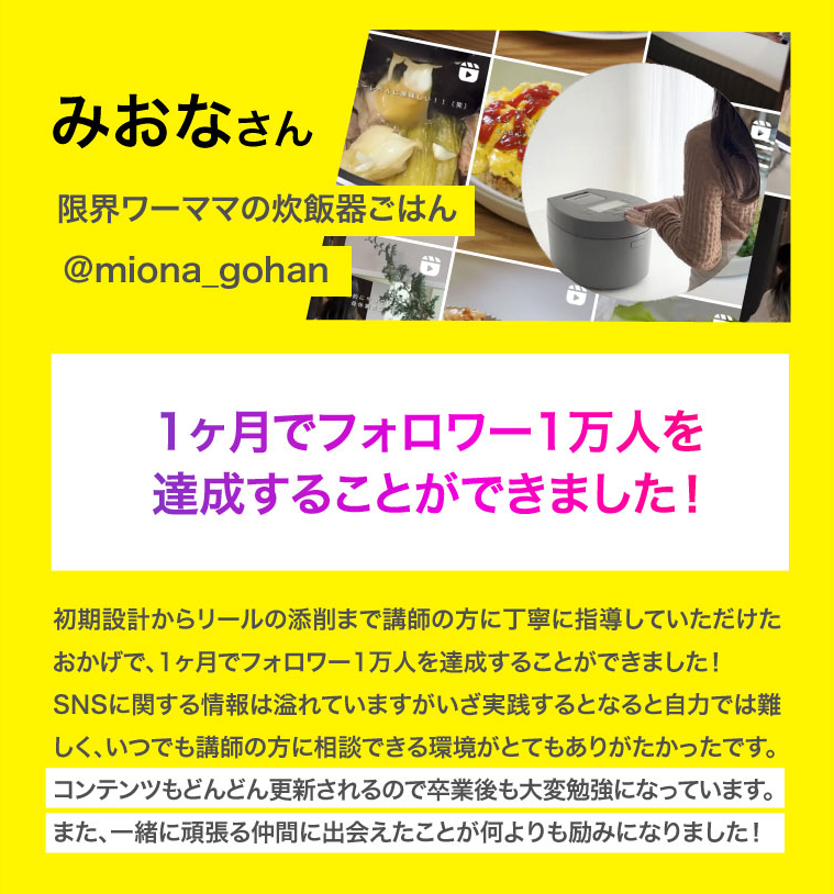 みおなさん　1ヶ月でフォロワー1万人を達成することができました！初期設計からリールの添削まで講師の方に丁寧に指導していただけたおかげで、1ヶ月でフォロワー1万人を達成することができました！
SNSに関する情報は溢れていますがいざ実践するとなると自力では難しく、いつでも講師の方に相談できる環境がとてもありがたかったです。
コンテンツもどんどん更新されるので卒業後も大変勉強になっています。
また、一緒に頑張る仲間に出会えたことが何よりも励みになりました！