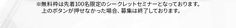 ※無料枠は先着100名限定のシークレットセミナーとなっております。 上のボタンが押せなかった場合、募集は終了しております。