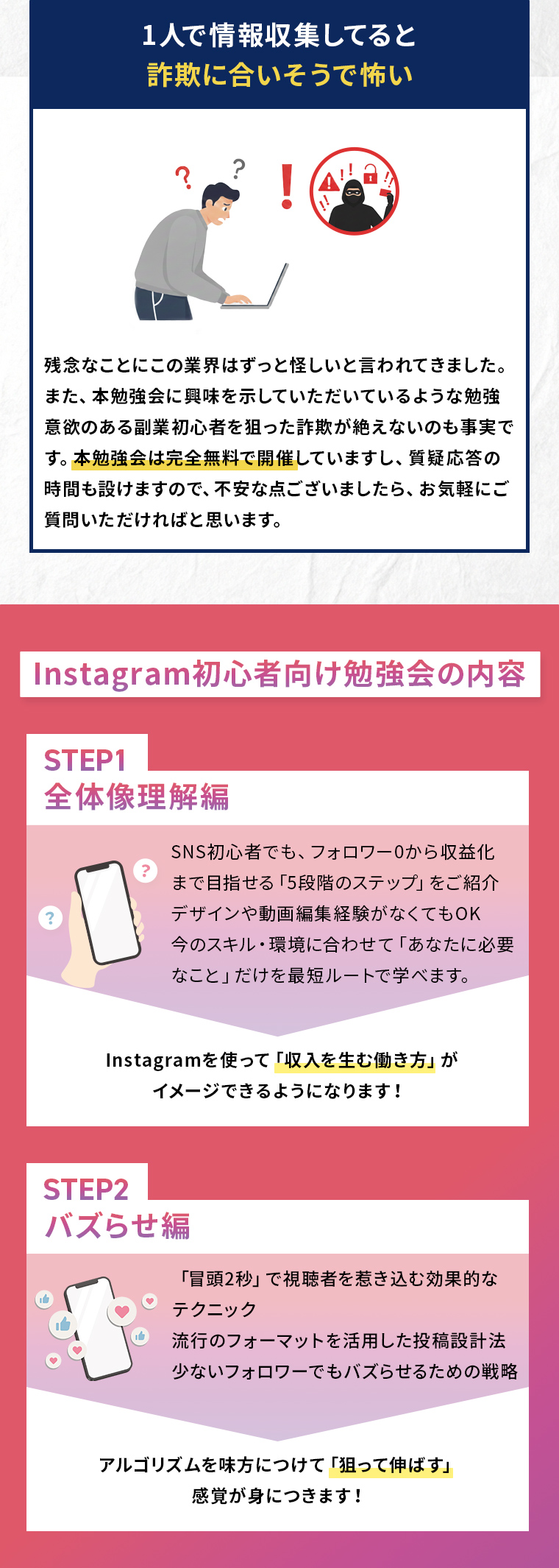 1人で情報収集してると 詐欺に合いそうで怖い残念なことにこの業界はずっと怪しいと言われてきました。 また、本勉強会に興味を示していただいているような勉強 意欲のある副業初心者を狙った詐欺が絶えないのも事実で す。本勉強会は完全無料で開催していますし、質疑応答の 時間も設けますので、不安な点ございましたら、お気軽にご 質問いただければと思います。Instagram初心者向け勉強会の内容 STEP1 全体像理解編 SNS初心者でも、フォロワー0から収益化 まで目指せる「5段階のステップ」をご紹介 デザインや動画編集経験がなくてもOK 今のスキル・環境に合わせて「あなたに必要なこと」だけを最短ルートで学べます。 Instagramを使って「収入を生む働き方」が イメージできるようになります! STEP2 バズらせ編「冒頭2秒」で視聴者を惹き込む効果的な テクニック 流行のフォーマットを活用した投稿設計法 少ないフォロワーでもバズらせるための戦略 アルゴリズムを味方につけて「狙って伸ばす」 感覚が身につきます!