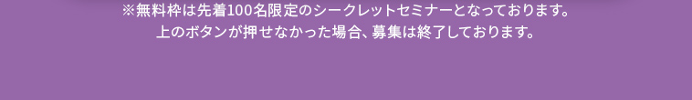 ※無料枠は先着100名限定のシークレットセミナーとなっております。 上のボタンが押せなかった場合、募集は終了しております。