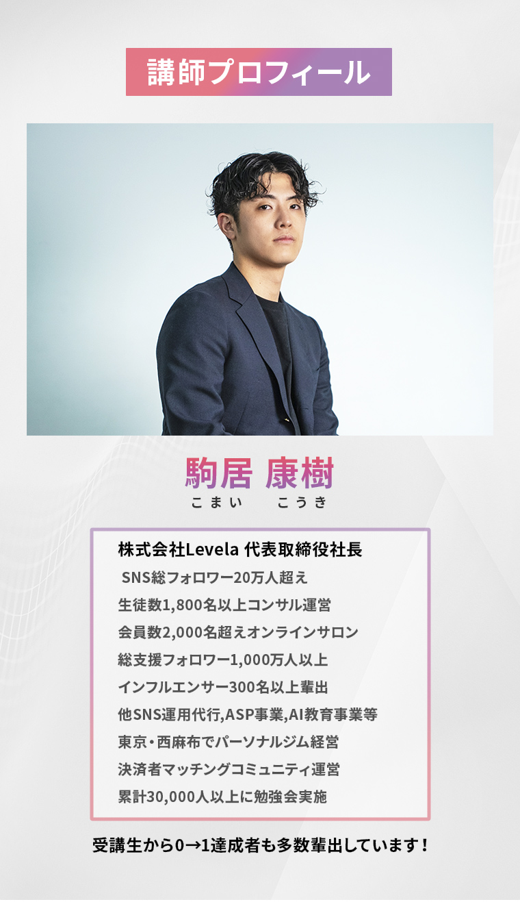 講師プロフィール 駒居 康樹(こまい こうき)株式会社Levela 代表取締役社長 SNS総フォロワー20万人超え 生徒数1,800名以上コンサル運営 会員数2,000名超えオンラインサロン 総支援フォロワー1,000万人以上 インフルエンサー300名以上輩出 他SNS運用代行,ASP事業,AI教育事業等 東京・西麻布でパーソナルジム経営 決済者マッチングコミュニティ運営 累計30,000人以上に勉強会実施 受講生から0→1達成者も多数輩出しています!