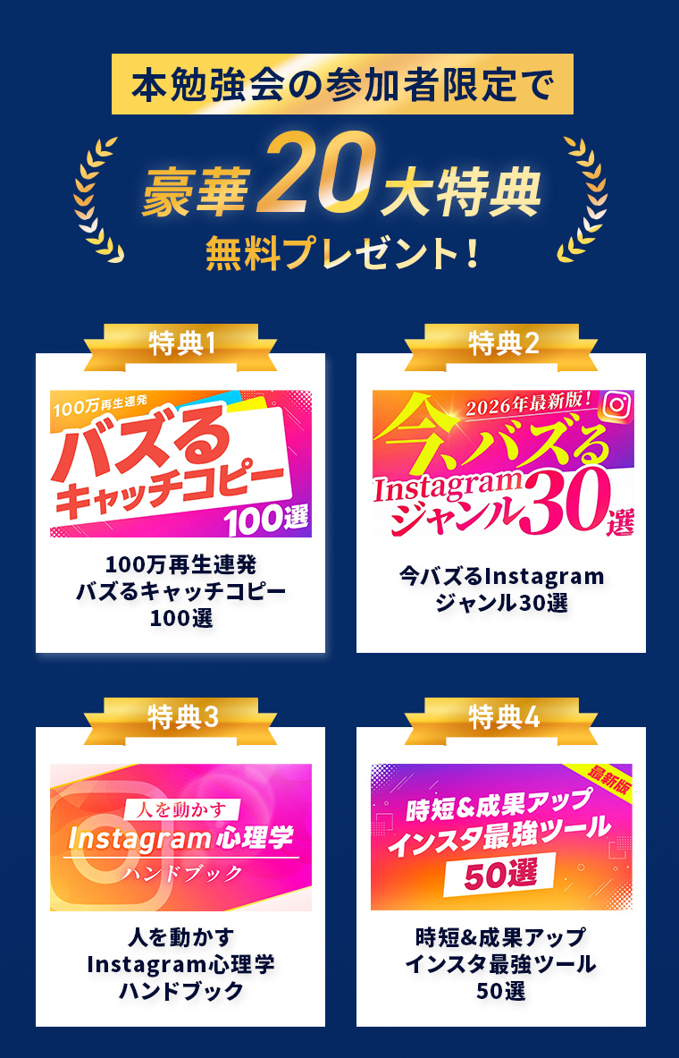 本勉強会の参加者限定で 豪華20大特典 無料プレゼント! 特典1 100万再生連発 バズるキャッチコピー 100選 特典2 2026年最新版! 今、バズる Instagramジャンル30選 特典3 人を動かす Instagram心理学 ハンドブック 特典4 最新版 時短&成果アップ インスタ最強ツール 50選