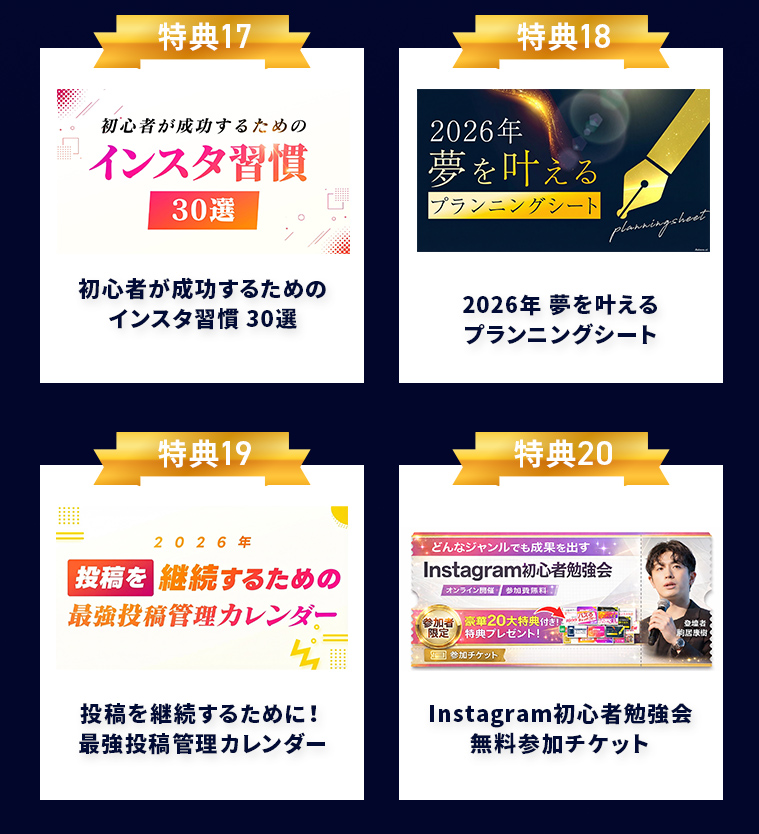 特典17 初心者が成功するための インスタ習慣 30選 特典18 2026年 夢を叶える プランニングシート 特典19 投稿を継続するために! 最強投稿管理カレンダー 特典20 Instagram初心者勉強会 無料参加チケット