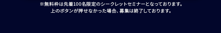 ※無料枠は先着100名限定のシークレットセミナーとなっております。 上のボタンが押せなかった場合、募集は終了しております。