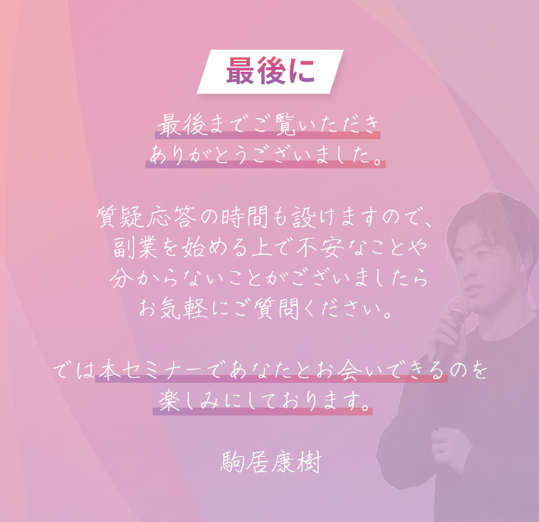最後に 最後までご覧いただきありがとうございました。質疑応答の時間も設けますので、副業を始める上で不安なことや分からないことがございましたらお気軽にご質問ください。では本セミナーであなたとお会いできるのを楽しみにしております。駒居康樹