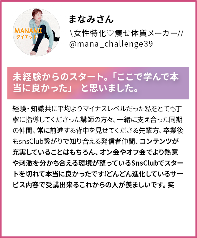 まなみさん 女性特化 痩せ体質メーカー @mana_challenge39 ダイエット未経験からのスタート。「ここで学んで本当に良かった」と思いました。経験・知識共に平均よりマイナスレベルだった私をとても丁 寧に指導してくださった講師の方々、一緒に支え合った同期の仲間、常に前進する背中を見せてくださる先輩方、卒業後 もSnsClub繋がりで知り合える発信者仲間、コンテンツが 充実していることはもちろん、オン会やオフ会でより熱意や刺激を分かち合える環境が整っているSnsClubでスタートを切れて本当に良かったです!どんどん進化しているサービス内容で受講出来るこれからの人が羨ましいです。笑