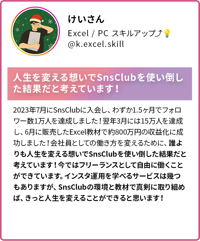 けいさん Excel PC スキルアップ @k.excel.skill 人生を変える想いでSnsClubを使い倒した結果だと考えています! 2023年7月にSnsClubに入会し、わずか1.5ヶ月でフォロワー数1万人を達成しました!翌年3月には15万人を達成し、6月に販売したExcel教材で約800万円の収益化に成功しました!会社員としての働き方を変えるために、誰よりも人生を変える想いでSnsClubを使い倒した結果だと考えています!今ではフリーランスとして自由に働くことができています。インスタ運用を学べるサービスは幾つ もありますが、SnsClubの環境と教材で真剣に取り組めば、きっと人生を変えることができると思います!