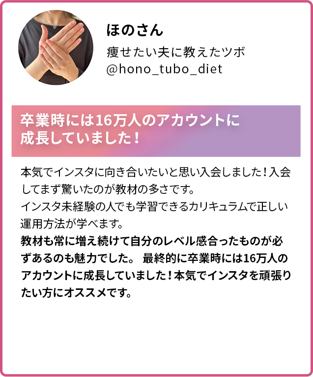 ほのさん 痩せたい夫に教えたツボ @hono_tubo_diet 卒業時には16万人のアカウントに 成長していました! 本気でインスタに向き合いたいと思い入会しました!入会してまず驚いたのが教材の多さです。 インスタ未経験の人でも学習できるカリキュラムで正しい運用方法が学べます。 教材も常に増え続けて自分のレベル感合ったものが必ずあるのも魅力でした。 最終的に卒業時には16万人のアカウントに成長していました!本気でインスタを頑張りたい方にオススメです。
