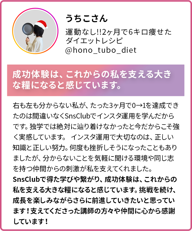 うちこさん 運動なし!!2ヶ月で6キロ痩せた ダイエットレシピ @hono_tubo_diet 成功体験は、これからの私を支える大きな糧になると感じています。右も左も分からない私が、たった3ヶ月で0→1を達成できたのは間違いなくSnsClubでインスタ運用を学んだからです。独学では絶対に辿り着けなかったと今だからこそ強く実感しています。 インスタ運用で大切なのは、正しい知識と正しい努力。何度も挫折しそうになったこともありましたが、分からないことを気軽に聞ける環境や同じ志を持つ仲間からの刺激が私を支えてくれました。 SnsClubで得た学びや繋がり、成功体験は、これからの 私を支える大きな糧になると感じています。挑戦を続け、 成長を楽しみながらさらに前進していきたいと思っています!支えてくださった講師の方々や仲間に心から感謝しています!