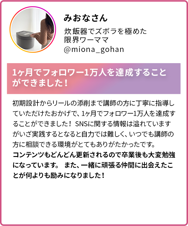 みおなさん 炊飯器でズボラを極めた限界ワーママ @miona_gohan 1ヶ月でフォロワー1万人を達成することができました!初期設計からリールの添削まで講師の方に丁寧に指導していただけたおかげで、1ヶ月でフォロワー1万人を達成することができました! SNSに関する情報は溢れていますがいざ実践するとなると自力では難しく、いつでも講師の方に相談できる環境がとてもありがたかったです。 コンテンツもどんどん更新されるので卒業後も大変勉強になっています。 また、一緒に頑張る仲間に出会えたことが何よりも励みになりました!