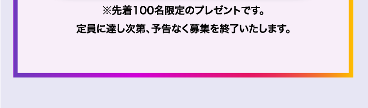 ※先着100名限定のプレゼントです。定員に達し次第、予告なく募集を終了いたします。