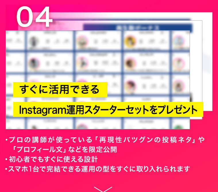 04 すぐに活用できるInstagram運用スターターセットをプレゼント　・プロの講師が使っている「再現性バツグンの投稿ネタ」や「プロフィール文」などを限定公開・初心者でもすぐに使える設計・スマホ1台で完結できる運用の型をすぐに取り入れられます