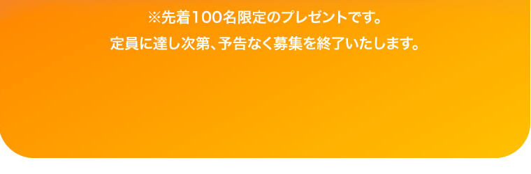 ※先着100名限定のプレゼントです。定員に達し次第、予告なく募集を終了いたします。