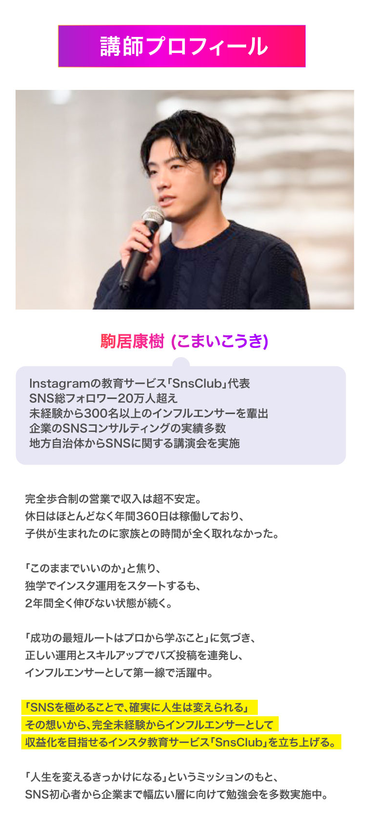 講師プロフィール　駒居康樹 (こまいこうき)Instagramの教育サービス「SnsClub」代表SNS総フォロワー20万人超え未経験から300名以上のインフルエンサーを輩出企業のSNSコンサルティングの実績多数地方自治体からSNSに関する講演会を実施　完全歩合制の営業で収入は超不安定。
休日はほとんどなく年間360日は稼働しており、
子供が生まれたのに家族との時間が全く取れなかった。

「このままでいいのか」と焦り、
独学でインスタ運用をスタートするも、
2年間全く伸びない状態が続く。

「成功の最短ルートはプロから学ぶこと」に気づき、
正しい運用とスキルアップでバズ投稿を連発し、
インフルエンサーとして第一線で活躍中。

「SNSを極めることで、確実に人生は変えられる」
その想いから、完全未経験からインフルエンサーとして
収益化を目指せるインスタ教育サービス「SnsClub」を立ち上げる。

「人生を変えるきっかけになる」というミッションのもと、
SNS初心者から企業まで幅広い層に向けて勉強会を多数実施中。