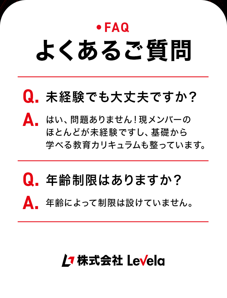 よくあるご質問。Q.未経験でも大丈夫ですか？ A.はい、問題ありません。現メンバーのほとんどが未経験ですし、基礎から学べる教育カリキュラムも整っています。Q.年齢制限はありますか？ A.年齢による制限は設けていません。株式会社Levela